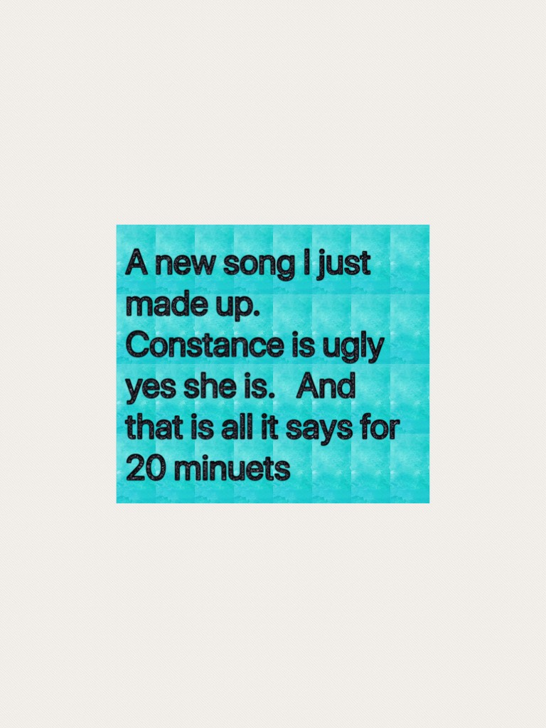 A new song I just made up.   Constance is ugly yes she is.   And that is all it says for 20 minuets 