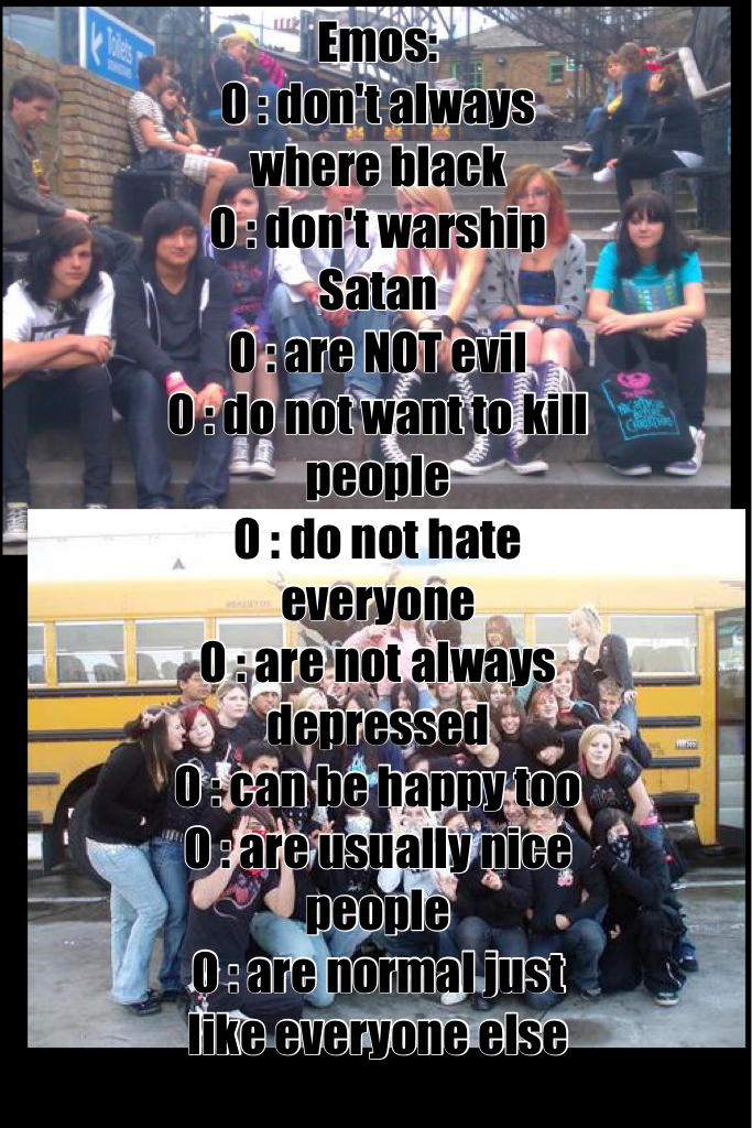 Emos: 
0 : don't always where black 
0 : don't warship Satan 
0 : are NOT evil 
0 : do not want to kill people 
0 : do not hate everyone 
0 : are not always depressed 
0 : can be happy too 
0 : are usually nice people 
0 : are normal just like everyone el
