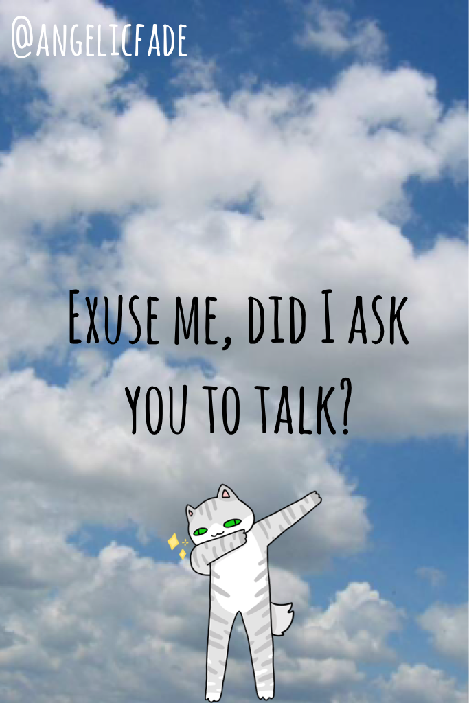 Exuse me, did I ask you to talk?