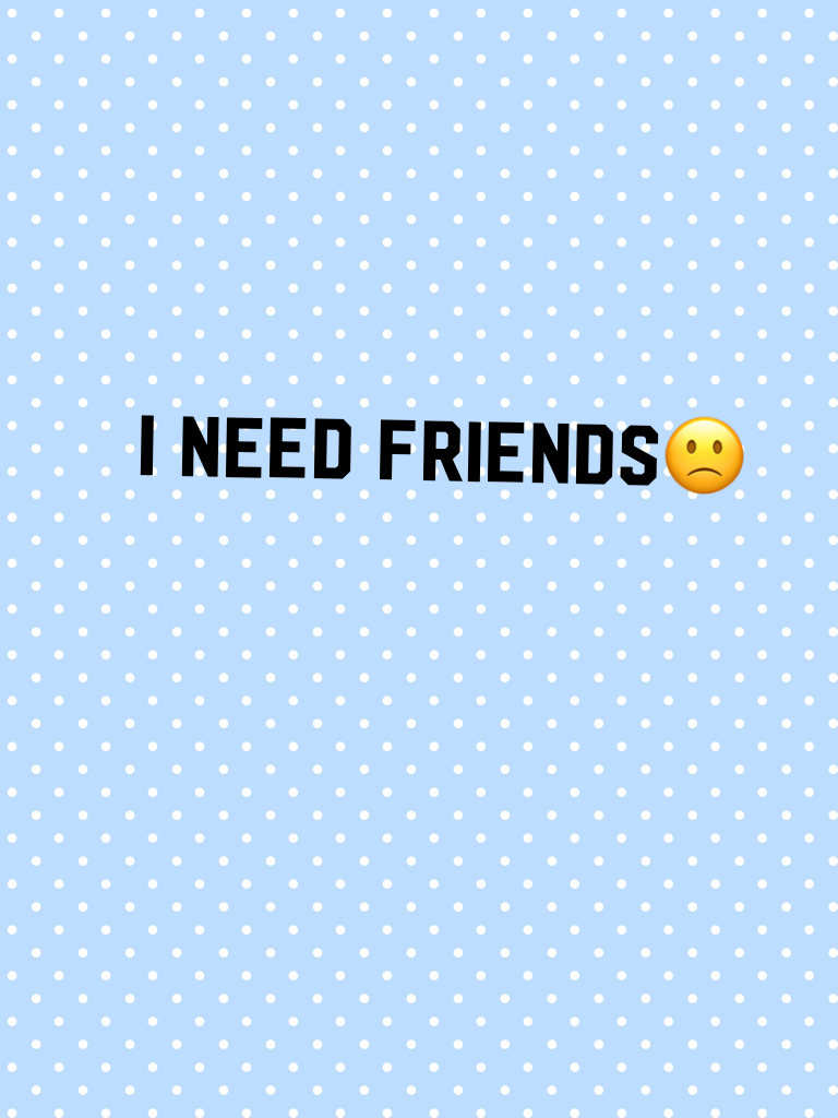 I need friends🙁