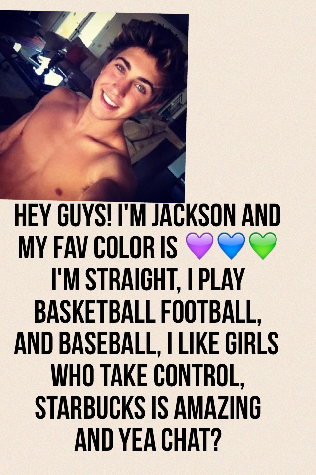Hey guys! I'm Jackson and my fav color is 💜💙💚 I'm straight, I play basketball football, and baseball, I like girls who take control, Starbucks is amazing and yea chat?
