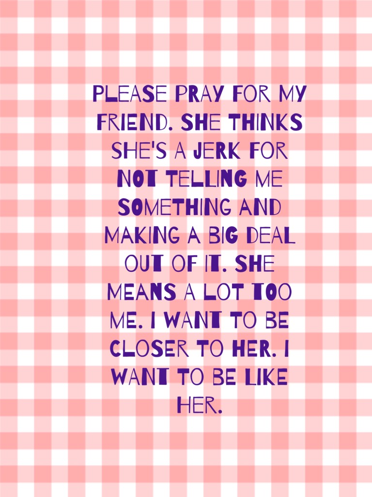 Please Pray for my friend. She thinks she's a jerk for not telling me something and making a big deal out of it. She means a lot too me. I want to be closer to her. I want to be like her.