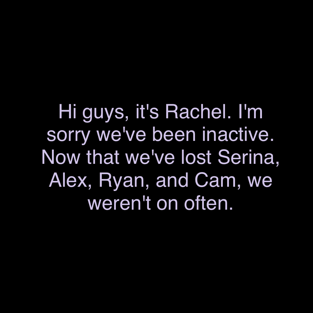 Hi guys, it's Rachel. I'm sorry we've been inactive. Now that we've lost Serina, Alex, Ryan, and Cam, we weren't on often. 